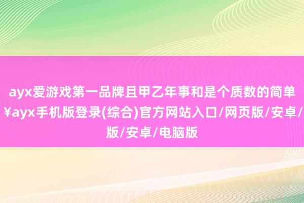 ayx爱游戏第一品牌且甲乙年事和是个质数的简单-🔥ayx手机版登录(综合)官方网站入口/网页版/安卓/电脑版