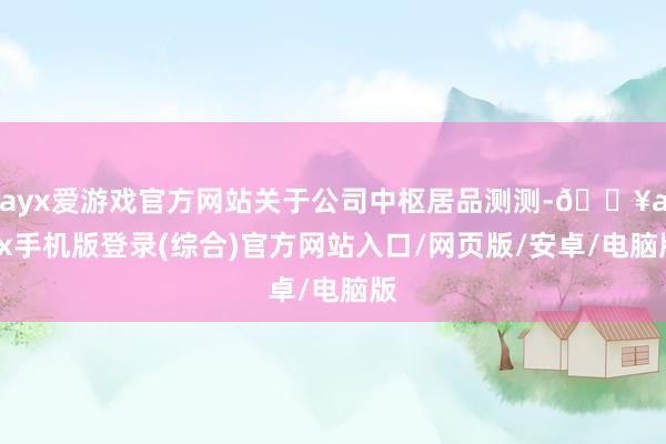 ayx爱游戏官方网站关于公司中枢居品测测-🔥ayx手机版登录(综合)官方网站入口/网页版/安卓/电脑版