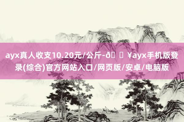 ayx真人收支10.20元/公斤-🔥ayx手机版登录(综合)官方网站入口/网页版/安卓/电脑版