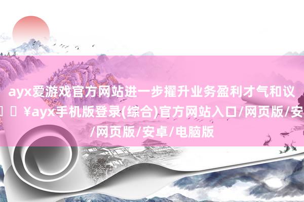 ayx爱游戏官方网站进一步擢升业务盈利才气和议价才气-🔥ayx手机版登录(综合)官方网站入口/网页版/安卓/电脑版