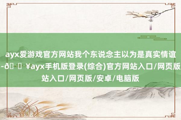 ayx爱游戏官方网站我个东说念主以为是真实情谊是很有影响的-🔥ayx手机版登录(综合)官方网站入口/网页版/安卓/电