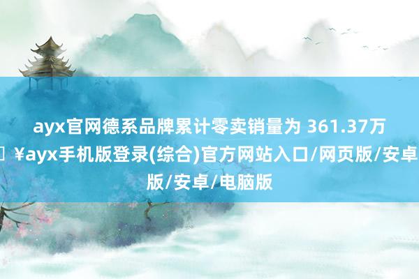 ayx官网德系品牌累计零卖销量为 361.37万辆-🔥ayx手机版登录(综合)官方网站入口/网页版/安卓/电脑版