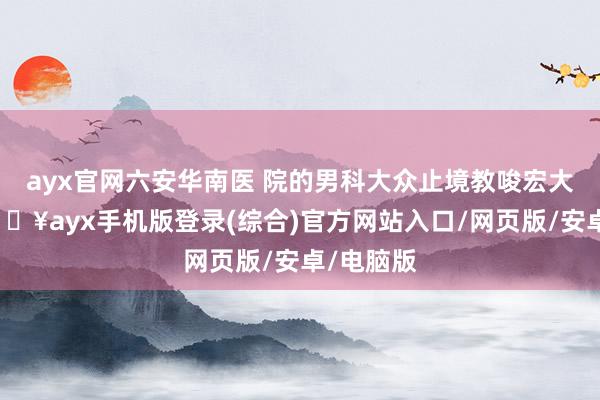 ayx官网六安华南医 院的男科大众止境教唆宏大男性-🔥ayx手机版登录(综合)官方网站入口/网页版/安卓/电脑版