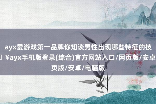 ayx爱游戏第一品牌你知谈男性出现哪些特征的技术-🔥ayx手机版登录(综合)官方网站入口/网页版/安卓/电脑版