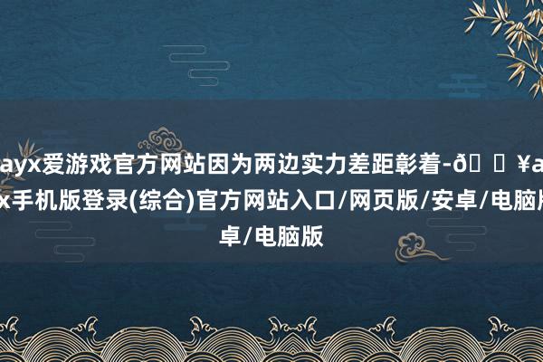 ayx爱游戏官方网站因为两边实力差距彰着-🔥ayx手机版登录(综合)官方网站入口/网页版/安卓/电脑版