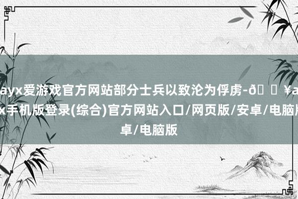 ayx爱游戏官方网站部分士兵以致沦为俘虏-🔥ayx手机版登录(综合)官方网站入口/网页版/安卓/电脑版