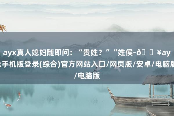 ayx真人媳妇随即问：“贵姓？”“姓侯-🔥ayx手机版登录(综合)官方网站入口/网页版/安卓/电脑版