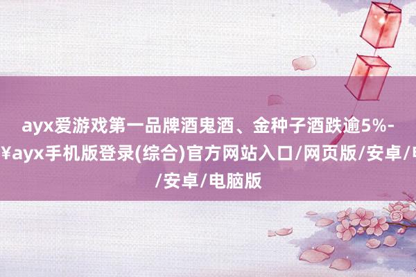 ayx爱游戏第一品牌酒鬼酒、金种子酒跌逾5%-🔥ayx手机版登录(综合)官方网站入口/网页版/安卓/电脑版