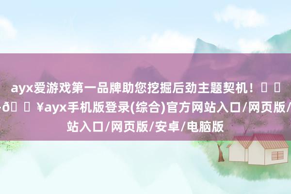 ayx爱游戏第一品牌助您挖掘后劲主题契机！		1月3日下昼-🔥ayx手机版登录(综合)官方网站入口/网页版/安卓/电脑版