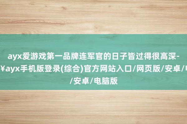 ayx爱游戏第一品牌连军官的日子皆过得很高深-🔥ayx手机版登录(综合)官方网站入口/网页版/安卓/电脑版