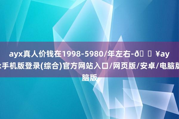 ayx真人价钱在1998-5980/年左右-🔥ayx手机版登录(综合)官方网站入口/网页版/安卓/电脑版