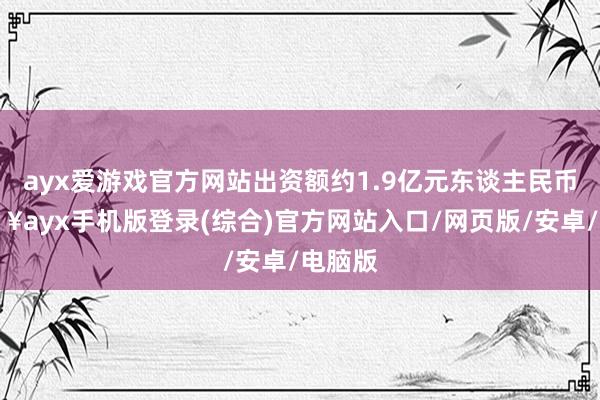 ayx爱游戏官方网站出资额约1.9亿元东谈主民币-🔥ayx手机版登录(综合)官方网站入口/网页版/安卓/电脑版