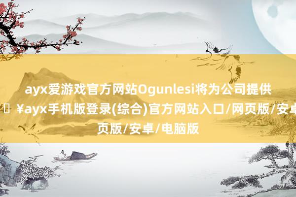 ayx爱游戏官方网站Ogunlesi将为公司提供提出-🔥ayx手机版登录(综合)官方网站入口/网页版/安卓/电脑版