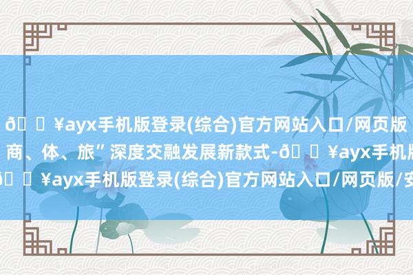 🔥ayx手机版登录(综合)官方网站入口/网页版/安卓/电脑版打造“文、商、体、旅”深度交融发展新款式-🔥ayx手机版登录(综合)官方网站入口/网页版/安卓/电脑版