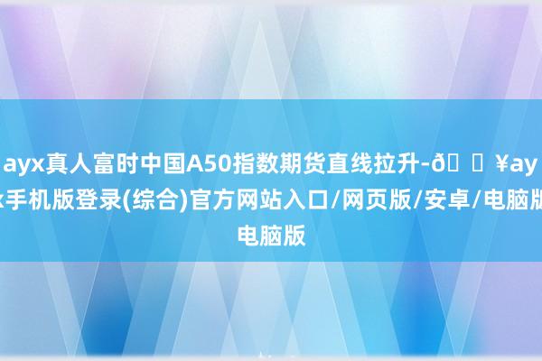 ayx真人富时中国A50指数期货直线拉升-🔥ayx手机版登录(综合)官方网站入口/网页版/安卓/电脑版