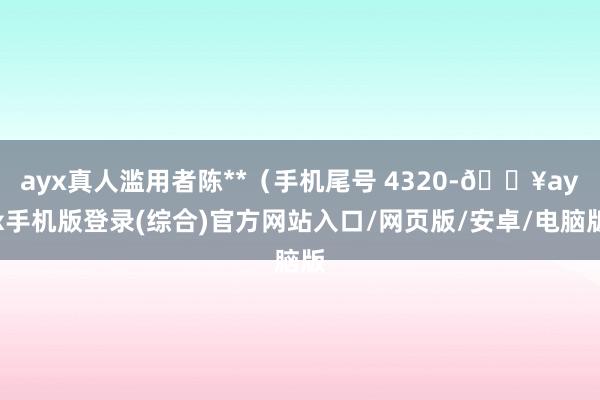 ayx真人滥用者陈**（手机尾号 4320-🔥ayx手机版登录(综合)官方网站入口/网页版/安卓/电脑版